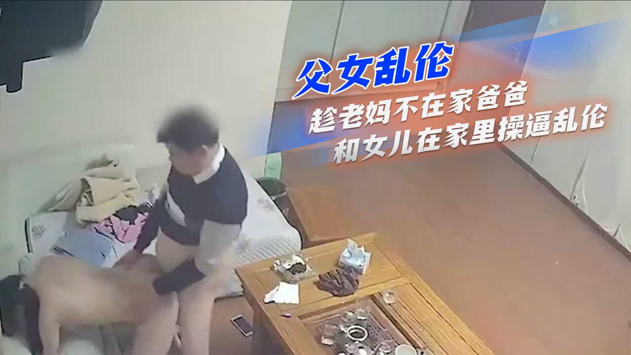 父女亂倫-趁老媽不在家爸爸和女兒在家裡操逼亂倫