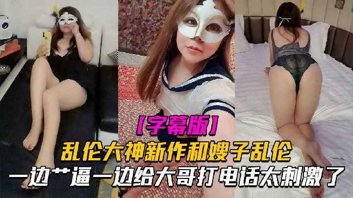 嫂子乱伦一边操逼一边给大哥电话太刺激了-put